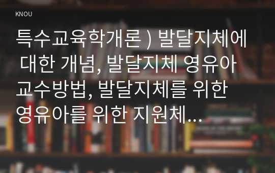 특수교육학개론 ) 발달지체에 대한 개념, 발달지체 영유아 교수방법, 발달지체를 위한 영유아를 위한 지원체계에 대해 논리적으로 기술하시오. 정서 및 행동장애의 정의, 원인 및 특성, 판별, 교육 방법에 대해 체계적으로 기술하시오.