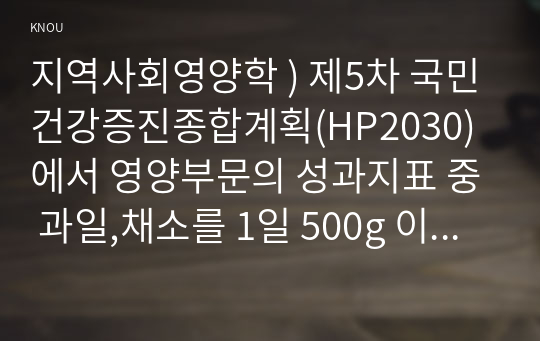 지역사회영양학 ) 제5차 국민건강증진종합계획(HP2030)에서 영양부문의 성과지표 중 과일,채소를 1일 500g 이상 섭취하는 인구비율(6세이상)에 관한 과제물