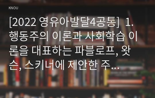 [2022 영유아발달4공통]  1.행동주의 이론과 사회학습 이론을 대표하는 파블로프, 왓슨, 스키너에 제안한 주요 내용에 대해 설명하고, 세 이론(파블로프, 왓슨, 스키너)을 비교하시오. 2.유아기 언어발달에 대해 구체적으로 논하시오.