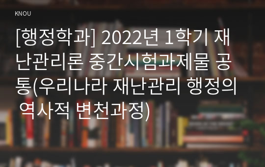 [행정학과] 2022년 1학기 재난관리론 중간시험과제물 공통(우리나라 재난관리 행정의 역사적 변천과정)