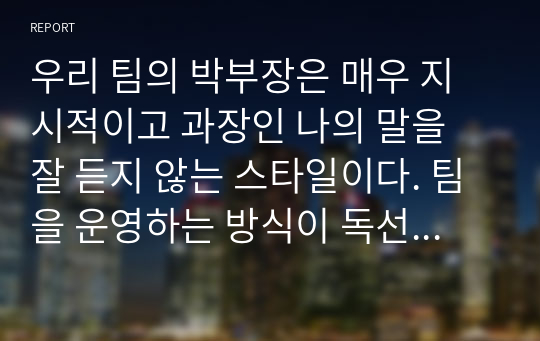 우리 팀의 박부장은 매우 지시적이고 과장인 나의 말을 잘 듣지 않는 스타일이다. 팀을 운영하는 방식이 독선적이라 팀원들과의