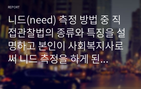 니드(need) 측정 방법 중 직접관찰법의 종류와 특징을 설명하고 본인이 사회복지사로써 니드 측정을 하게 된다면 어떠한 방법