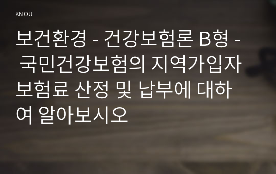 보건환경 - 건강보험론 B형 - 국민건강보험의 지역가입자 보험료 산정 및 납부에 대하여 알아보시오