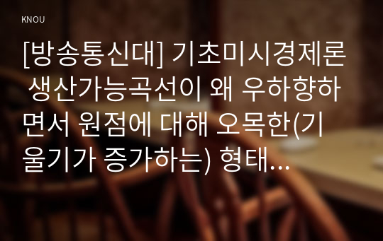 [방송통신대] 기초미시경제론 생산가능곡선이 왜 우하향하면서 원점에 대해 오목한(기울기가 증가하는) 형태를 가지는지 설명