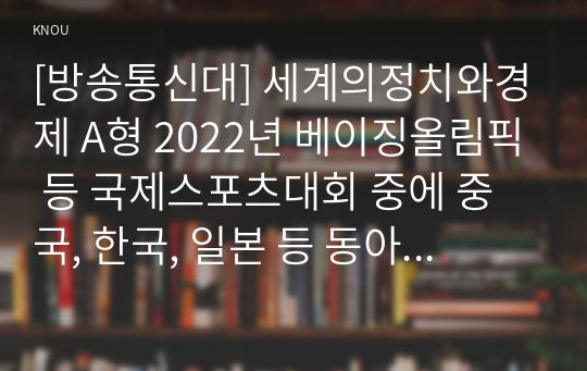 [방송통신대] 세계의정치와경제 A형 2022년 베이징올림픽 등 국제스포츠대회 중에 중국, 한국, 일본 등 동아시아 국가들 사이에서 발생한 혐오와 갈등의 현상