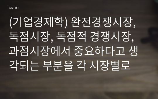 (기업경제학) 완전경쟁시장, 독점시장, 독점적 경쟁시장, 과점시장에서 중요하다고 생각되는 부분을 각 시장별로