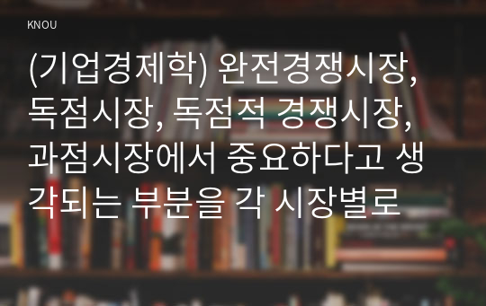 (기업경제학) 완전경쟁시장, 독점시장, 독점적 경쟁시장, 과점시장에서 중요하다고 생각되는 부분을 각 시장별로