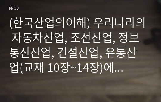 (한국산업의이해) 우리나라의 자동차산업, 조선산업, 정보통신산업, 건설산업, 유통산업(교재 10장~14장)에 대한 각 산업의 특성과