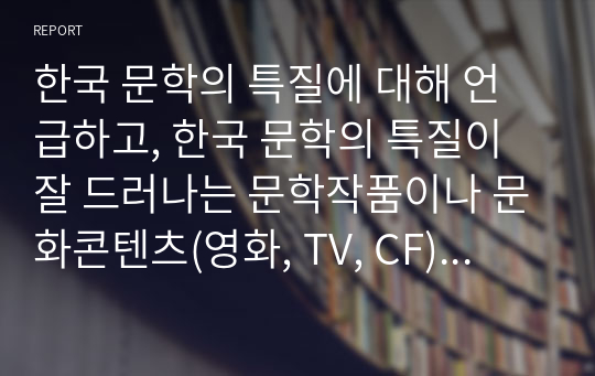 한국 문학의 특질에 대해 언급하고, 한국 문학의 특질이 잘 드러나는 문학작품이나 문화콘텐츠(영화, TV, CF) 등을 찾아