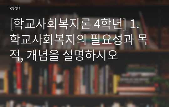 [학교사회복지론 4학년] 1. 학교사회복지의 필요성과 목적, 개념을 설명하시오