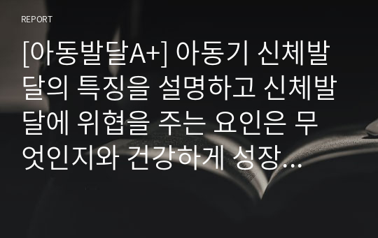 [아동발달A+] 아동기 신체발달의 특징을 설명하고 신체발달에 위협을 주는 요인은 무엇인지와 건강하게 성장할 수 있는 방안을 제시하시오.