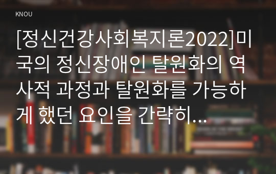 [정신건강사회복지론2022]미국의 정신장애인 탈원화의 역사적 과정과 탈원화를 가능하게 했던 요인을 간략히 설명하고 우리나라에서 정신장애인 장기 수용구조가 해소할 수 있는 정책방안 3가지를 제시하시오.