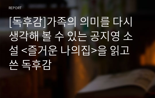 [독후감]가족의 의미를 다시 생각해 볼 수 있는 공지영 소설 &lt;즐거운 나의집&gt;을 읽고 쓴 독후감