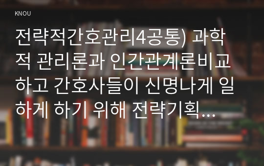 전략적간호관리4공통) 과학적 관리론과 인간관계론비교하고 간호사들이 신명나게 일하게 하기 위해 전략기획 무엇인지설명 장점들 나열하시오0k