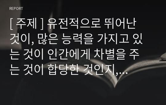 [ 주제 ] 유전적으로 뛰어난 것이, 많은 능력을 가지고 있는 것이 인간에게 차별을 주는 것이 합당한 것인지, 부당한 것인지 밝히고, 그 이유를 서술해 보시오.