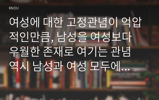 여성에 대한 고정관념이 억압적인만큼, 남성을 여성보다 우월한 존재로 여기는 관념 역시 남성과 여성 모두에게 폭력적이고 억압적일 수 있다는 사실을 구체적인 사례를 들어 적되, 남성과 여성이 각기 더 자유롭고 행복한 존재가 될 수 있는 방법이 무엇인지에 대해 모색하는 내용을 담아서 서술하시오.