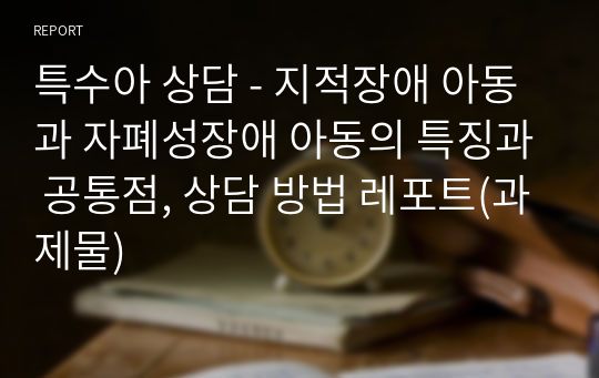 특수아 상담 - 지적장애 아동과 자폐성장애 아동의 특징과 공통점, 상담 방법 레포트(과제물)