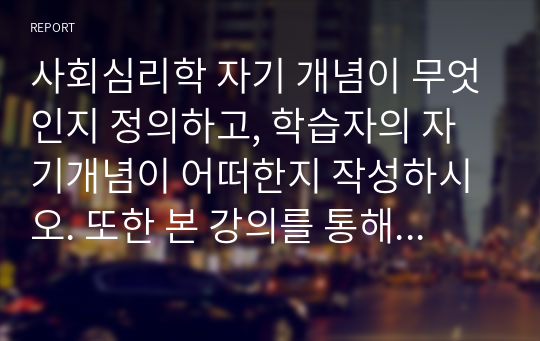 사회심리학 자기 개념이 무엇인지 정의하고, 학습자의 자기개념이 어떠한지 작성하시오. 또한 본 강의를 통해 자기개념에 변화를 주고 싶은 부분이 있다면 어떤 것인지 서술하시오.