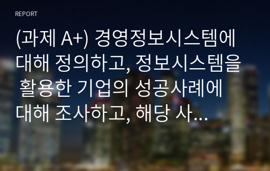 (과제 A+) 경영정보시스템에 대해 정의하고, 정보시스템을 활용한 기업의 성공사례에 대해 조사하고, 해당 사례의 성공 이유에 대해 본인의 의견을 서술하시오.