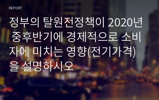 정부의 탈원전정책이 2020년 중후반기에 경제적으로 소비자에 미치는 영향(전기가격)을 설명하시오