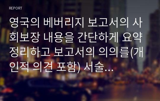 영국의 베버리지 보고서의 사회보장 내용을 간단하게 요약정리하고 보고서의 의의를(개인적 의견 포함) 서술하세요.