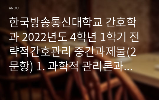 한국방송통신대학교 간호학과 2022년도 4학년 1학기 전략적간호관리 중간과제물(2문항) 1. 과학적 관리론과 인간관계론을 비교하여 논하고, 간호사들이 신명나게 일하게 하기 위해 (조직에 공헌하려는 의욕을 고취시키려면) 꼭 필요하다고 생각되는 자신의 견해를 한 가지 이상 제시하시오. 2. 전략기획이 무엇인지 설명 (전략기획의 과정 포함) 하고, 의료조직에 전