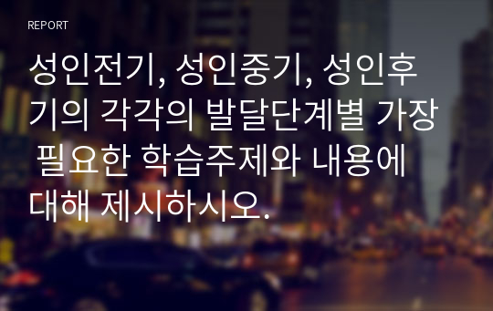 성인전기, 성인중기, 성인후기의 각각의 발달단계별 가장 필요한 학습주제와 내용에 대해 제시하시오.