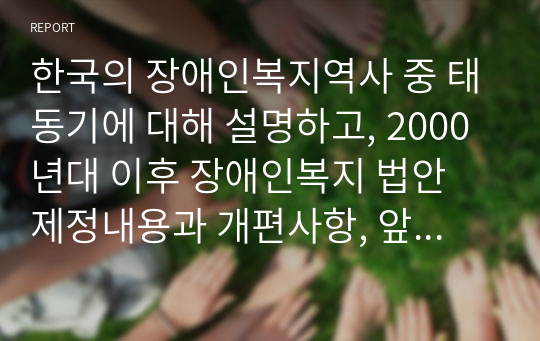 한국의 장애인복지역사 중 태동기에 대해 설명하고, 2000년대 이후 장애인복지 법안 제정내용과 개편사항, 앞으로 장애인 복지에서 추구해 나가야 할 방향에 대하여 나의 의견을 제시하시오