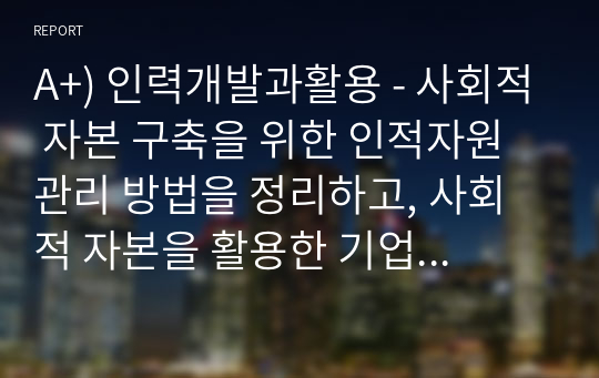 A+) 인력개발과활용 - 사회적 자본 구축을 위한 인적자원관리 방법을 정리하고, 사회적 자본을 활용한 기업 활동의 바람직한 방향에 대해 논하시오.