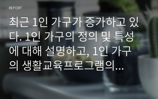 최근 1인 가구가 증가하고 있다. 1인 가구의 정의 및 특성에 대해 설명하고, 1인 가구의 생활교육프로그램의 필요성과 효과적인 교육내용에 대해 구체적으로 기술하시오.