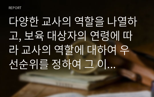 다양한 교사의 역할을 나열하고, 보육 대상자의 연령에 따라 교사의 역할에 대하여 우선순위를 정하여 그 이유를 서술