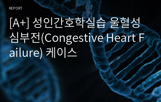 [A+] 성인간호학실습 울혈성 심부전(Congestive Heart Failure) 케이스