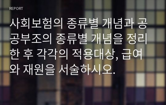 사회보험의 종류별 개념과 공공부조의 종류별 개념을 정리한 후 각각의 적용대상, 급여와 재원을 서술하시오.