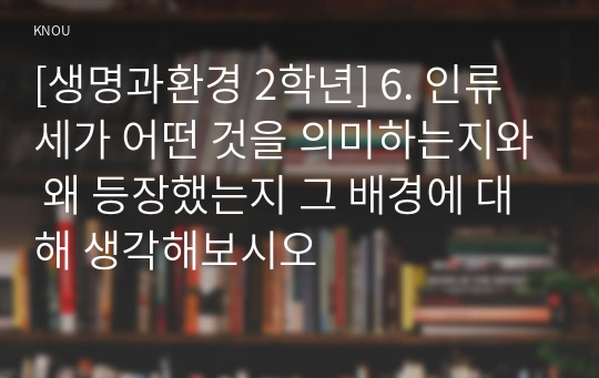 [생명과환경 2학년] 6. 인류세가 어떤 것을 의미하는지와 왜 등장했는지 그 배경에 대해 생각해보시오