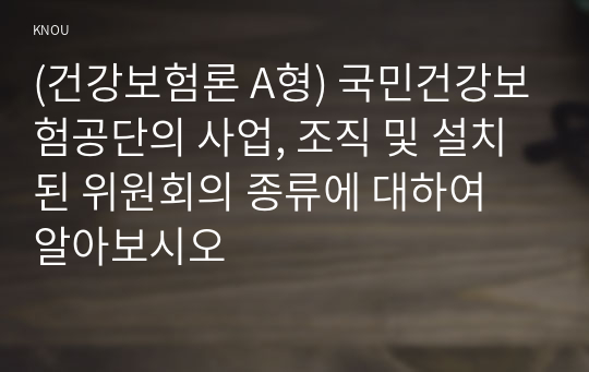 (건강보험론 A형) 국민건강보험공단의 사업, 조직 및 설치된 위원회의 종류에 대하여 알아보시오