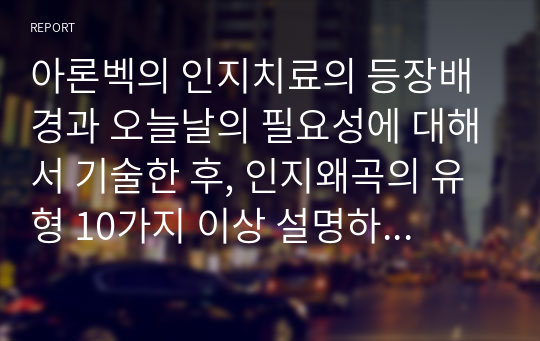 아론벡의 인지치료의 등장배경과 오늘날의 필요성에 대해서 기술한 후, 인지왜곡의 유형 10가지 이상 설명하고 자신 안에서 발견되는 인지적 오류를 3가지 이상 찾아서 객관적 근거에 기초한 분석을 한 후 구체적인 극복 방안을 설명하고, 인지적 오류를 살펴보는 것이 본인에게 어떤 의미가 있었는지를 요약하여 정리하시오 