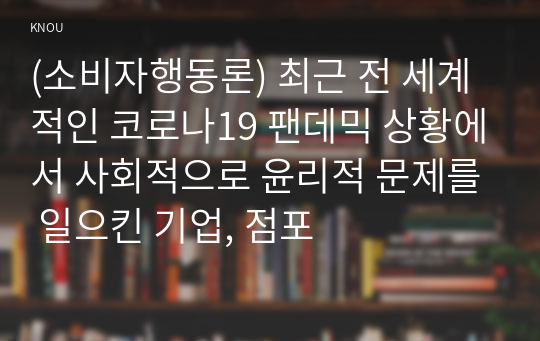 (소비자행동론) 최근 전 세계적인 코로나19 팬데믹 상황에서 사회적으로 윤리적 문제를 일으킨 기업, 점포