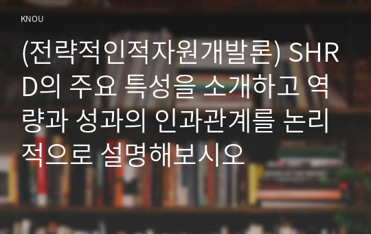 (전략적인적자원개발론) SHRD의 주요 특성을 소개하고 역량과 성과의 인과관계를 논리적으로 설명해보시오