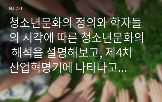 청소년문화의 정의와 학자들의 시각에 따른 청소년문화의 해석을 설명해보고, 제4차 산업혁명기에 나타나고 있는 청소년문화