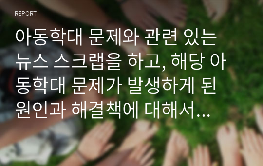 아동학대 문제와 관련 있는 뉴스 스크랩을 하고, 해당 아동학대 문제가 발생하게 된 원인과 해결책에 대해서 과제를 작성