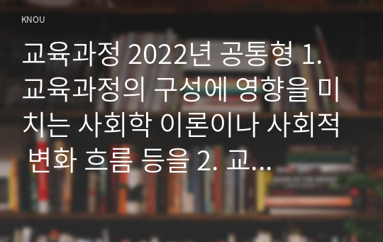 교육과정 2022년 공통형 1. 교육과정의 구성에 영향을 미치는 사회학 이론이나 사회적 변화 흐름 등을 2. 교육과정의 역사적 변화와 더불어 간단히 설명하시오. [지정형] 교육과정 평가의 개념과 교육과정 평가 방법에 대해 간단히 설명하시오.