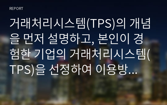 거래처리시스템(TPS)의 개념을 먼저 설명하고, 본인이 경험한 기업의 거래처리시스템(TPS)을 선정하여 이용방법을 절차에 따라 단계를 기술하고, 각 절차에서 단계별로 입력되는 정보가 내부적으로 어떤 역할을 하게 되는지 유추하여 설명하시오.