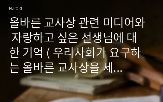 올바른 교사상 관련 미디어와 자랑하고 싶은 선생님에 대한 기억 ( 우리사회가 요구하는 올바른 교사상을 세우는데 도움이 될 수 있는 서적, 영화, 다큐멘터리 등 중 하나 이상을 읽은 후 감상 소감을 기술 여러븐의 은사님 중 자신이 생각하는 참된 교사의 모습을 보여준 선생님을 예로 들기