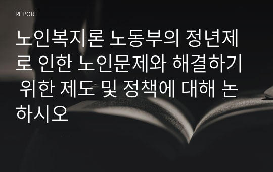 노인복지론 노동부의 정년제로 인한 노인문제와 해결하기 위한 제도 및 정책에 대해 논하시오