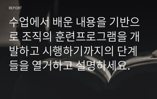 수업에서 배운 내용을 기반으로 조직의 훈련프로그램을 개발하고 시행하기까지의 단계들을 열거하고 설명하세요.