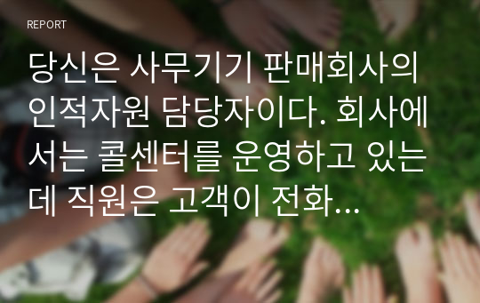 당신은 사무기기 판매회사의 인적자원 담당자이다. 회사에서는 콜센터를 운영하고 있는데 직원은 고객이 전화로 문의하거나