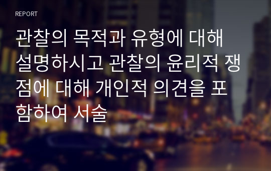 관찰의 목적과 유형에 대해 설명하시고 관찰의 윤리적 쟁점에 대해 개인적 의견을 포함하여 서술