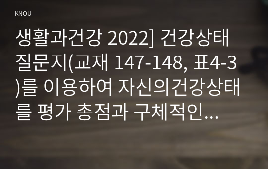 생활과건강 2022] 건강상태 질문지(교재 147-148, 표4-3)를 이용하여 자신의건강상태를 평가 총점과 구체적인 취약 항목 등을 확인 그 특성을 파악하여 서술, 구체적인 건강관리 전략과 계획, 정신장애인에 대한 일반적인 생각을 5가지이상 기술, 편견과 객관적 사실을 구별하여제시, 이에 대한 합리적이유를 설명 인식개선을 위한 방안