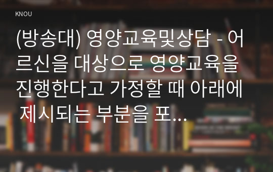 (방송대) 영양교육및상담 - 어르신을 대상으로 영양교육을 진행한다고 가정할 때 아래에 제시되는 부분을 포함하여 교육방법과 교육내용을 제시