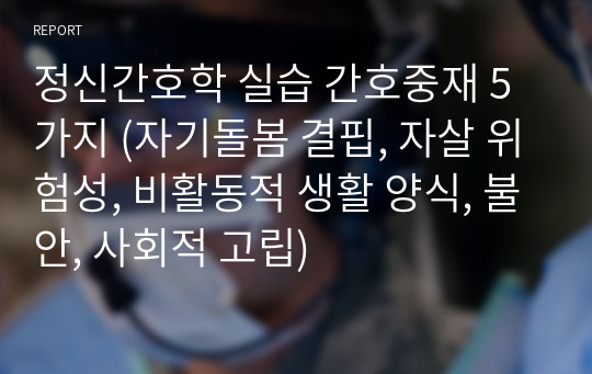 정신간호학 실습 간호중재 5가지 (자기돌봄 결핍, 자살 위험성, 비활동적 생활 양식, 불안, 사회적 고립)